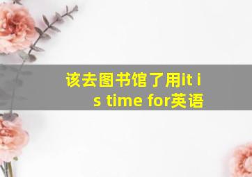 该去图书馆了用it is time for英语